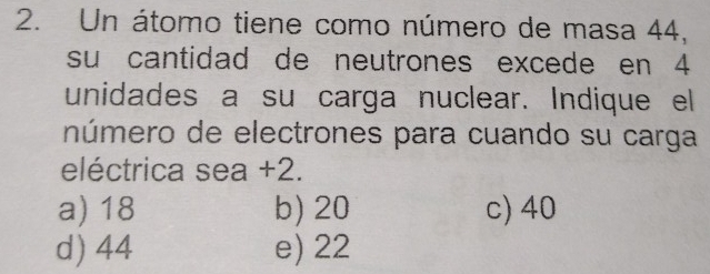 Un átomo tiene como número de masa 44,
su cantidad de neutrones excede en 4
unidades a su carga nuclear. Indique el
número de electrones para cuando su carga
eléctrica sea +2.
a) 18 b) 20 c) 40
d) 44 e) 22