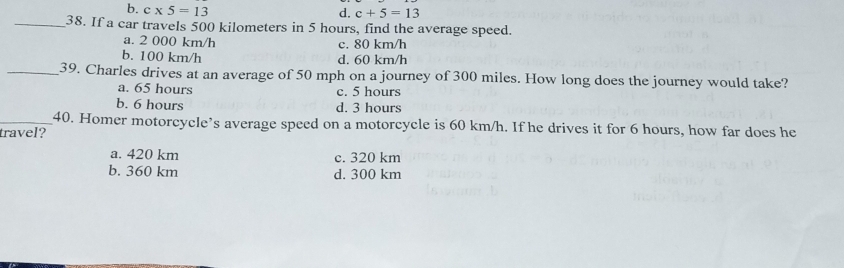 b. c* 5=13 d. c+5=13
_38. If a car travels 500 kilometers in 5 hours, find the average speed.
a. 2 000 km/h c. 80 km/h
b. 100 km/h d. 60 km/h
_39. Charles drives at an average of 50 mph on a journey of 300 miles. How long does the journey would take?
a. 65 hours c. 5 hours
b. 6 hours d. 3 hours
_40. Homer motorcycle’s average speed on a motorcycle is 60 km/h. If he drives it for 6 hours, how far does he
travel?
a. 420 km c. 320 km
b. 360 km d. 300 km