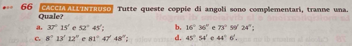 CACCIA ALL'INTRUSO Tutte queste coppie di angoli sono complementari, tranne una.
Quale?
a. 37°15' e 52°45'; b. 16°36'' e 73°59'24'';
c. 8°13'12'' e 81°47'48''; d. 45°54' e 44°6'.