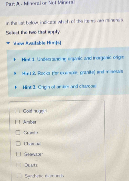 Mineral or Not Mineral
In the list below, indicate which of the items are minerals.
Select the two that apply.
View Available Hint(s)
Hint 1. Understanding organic and inorganic origin
Hint 2. Rocks (for example, granite) and minerals
Hint 3. Origin of amber and charcoal
Gold nugget
Amber
Granite
Charcoal
Seawater
Quartz
Synthetic diamonds