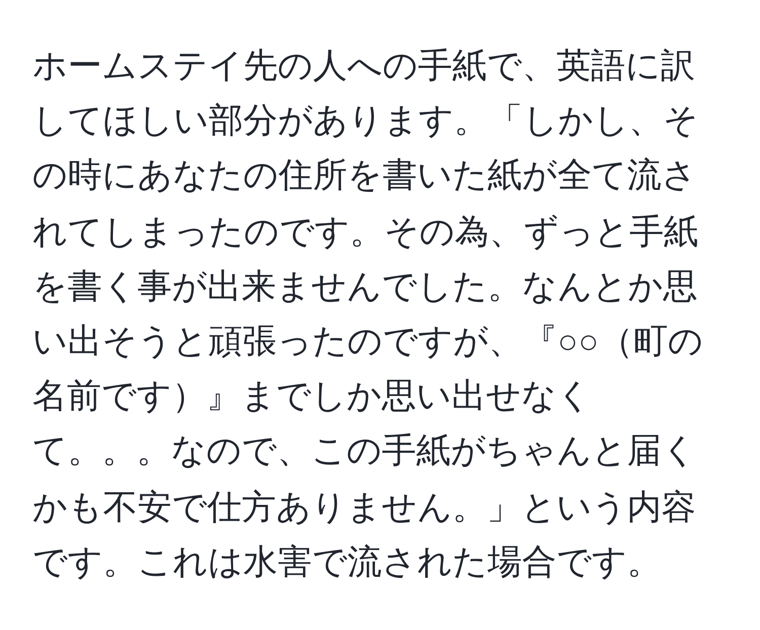 ホームステイ先の人への手紙で、英語に訳してほしい部分があります。「しかし、その時にあなたの住所を書いた紙が全て流されてしまったのです。その為、ずっと手紙を書く事が出来ませんでした。なんとか思い出そうと頑張ったのですが、『○○町の名前です』までしか思い出せなくて。。。なので、この手紙がちゃんと届くかも不安で仕方ありません。」という内容です。これは水害で流された場合です。