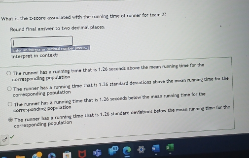 What is the z-score associated with the running time of runner for team 2?
Round final answer to two decimal places.
Enter an integer or docimal number (more.
Interpret in context:
The runner has a running time that is 1.26 seconds above the mean running time for the
corresponding population
The runner has a running time that is 1.26 standard deviations above the mean running time for the
corresponding population
The runner has a running time that is 1.26 seconds below the mean running time for the
corresponding population
The runner has a running time that is 1.26 standard deviations below the mean running time for the
corresponding population