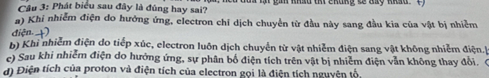 Phát biểu sau đây là đúng hay sai? i lạt gin nhâu thi chủng sẽ đày nháu. C) 
a) Khi nhiễm điện do hưởng ứng, electron chỉ dịch chuyển từ đầu này sang đầu kia của vật bị nhiễm 
điện. +) 
b) Khi nhiễm điện do tiếp xúc, electron luôn dịch chuyển từ vật nhiễm điện sang vật không nhiễm điện. 
c) Sau khi nhiễm điện do hưởng ứng, sự phân bố điện tích trên vật bị nhiễm điện vẫn không thay đổi. ( 
d) Điện tích của proton và điện tích của electron gọi là điện tích nguyên tố,