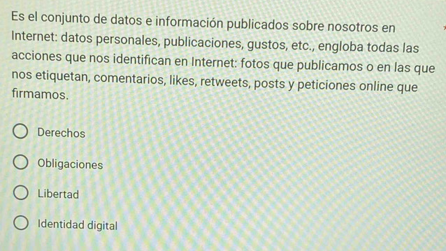 Es el conjunto de datos e información publicados sobre nosotros en
Internet: datos personales, publicaciones, gustos, etc., engloba todas las
acciones que nos identifican en Internet: fotos que publicamos o en las que
nos etiquetan, comentarios, likes, retweets, posts y peticiones online que
firmamos.
Derechos
Obligaciones
Libertad
Identidad digital