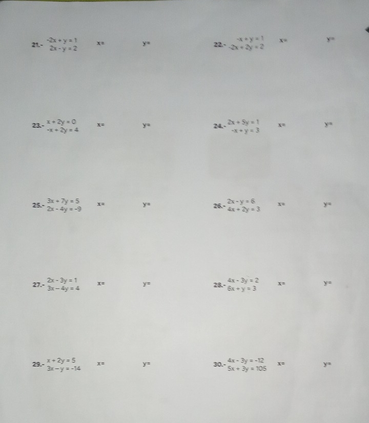 -x+y=1 x= y=
21.- beginarrayr -2x+y=1 2x-y=2endarray x= y= 22.- -2x+2y=2
23.- beginarrayr x+2y=0 -x+2y=4endarray x= y= 24.- beginarrayr 2x+5y=1 -x+y=3endarray x= y=
2x-y=6 x= y=
25.- beginarrayr 3x+7y=5 2x-4y=-9endarray x= y= 26.- 4x+2y=3
27.- beginarrayr 2x-3y=1 3x-4y=4endarray x= y= 28.- beginarrayr 4x-3y=2 6x+y=3endarray x= y=
29.- beginarrayr x+2y=5 3x-y=-14endarray x= y= 30.- beginarrayr 4x-3y=-12 5x+3y=105endarray x= y=