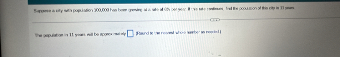 Suppose a city with population 100,000 has been growing at a rate of 6% per year. If this rate continues, find the population of this city in 11 years
The population in 11 years will be approximately □ (Round to the nearest whole number as needed.)