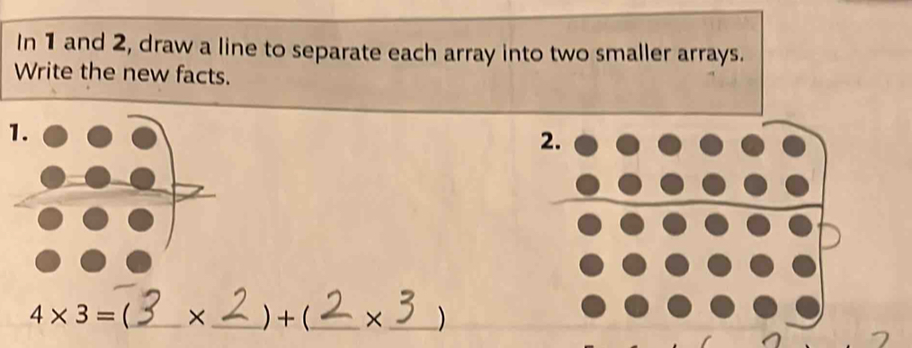 In 1 and 2, draw a line to separate each array into two smaller arrays. 
Write the new facts. 
1. 
2.
4* 3= _  × _ ) + (_  × _ )