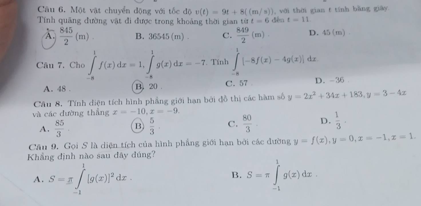 Một vật chuyển động với tốc độ v(t)=9t+8((m/s)) , với thời gian t tính bằng giây.
Tính quảng đường vật đi được trong khoảng thời gian từ t=6 dēn t=11.
C.  849/2 (m).
A.  845/2 (m). B. 36545(m). D. 45 (m).
Câu 7, Cho ∈tlimits _(-8)^1f(x)dx=1, ∈tlimits _(-8)^1g(x)dx=-7. Tính ∈tlimits _(-8)^1[-8f(x)-4g(x)]dx.
A. 48. B. 20. C. 57 D. -36
Câu 8. Tính diện tích hình phẳng giới hạn bởi đồ thị các hàm số y=2x^2+34x+183, y=3-4x
và các đường thẳng x=-10, x=-9. 
B
A.  85/3 .  5/3 ·
C.  80/3 .
D.  1/3 . 
Câu 9. Gọi S là diện tích của hình phẳng giới hạn bởi các đường y=f(x), y=0, x=-1, x=1. 
Khẳng định nào sau dây đúng?
A. S=π ∈t _(-1)^1[g(x)]^2dx.
B. S=π ∈tlimits _(-1)^1g(x)dx.