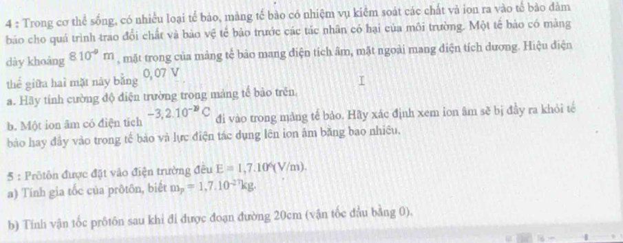 Trong cơ thể sống, có nhiều loại tế bảo, mảng tế bào có nhiệm vụ kiểm soát các chất và ion ra vào tế bào đảm 
bảo cho quá trình trao đổi chất và bảo vệ tế bảo trước các tác nhân có hại của môi trường. Một tế bảo có màng 
dày khoàng 8.10^(-9)m , mặt trong của mảng tế bảo mang điện tích âm, mặt ngoài mang diện tích dương. Hiệu điện 
thể giữa hai mặt này bằng 0, 07 V 
a. Hãy tính cường độ điện trường trong mảng tế bảo trên 
b. Một ion âm có điện tích -3,2.10^(-29)C đi vào trong mảng tế bảo. Hãy xác định xem ion âm sẽ bị đầy ra khỏi tế 
bảo hay đây vào trong tế bảo và lực điện tác dụng lên ion âm bằng bao nhiều, 
5 : Prôtôn được đặt vào điện trường đều E=1,7.10^6(V/m). 
a) Tính gia tốc của prôtôn, biết m_p=1,7.10^(-27)kg. 
b) Tính vận tốc prôtôn sau khi đi được đoạn đường 20cm (vận tốc đầu bằng 0).