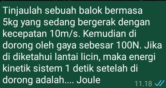 Tinjaulah sebuah balok bermasa
5kg yang sedang bergerak dengan 
kecepatan 10m/s. Kemudian di 
dorong oleh gaya sebesar 100N. Jika 
di diketahui lantai licin, maka energi 
kinetik sistem 1 detik setelah di 
dorong adalah.... Joule
11.18 √