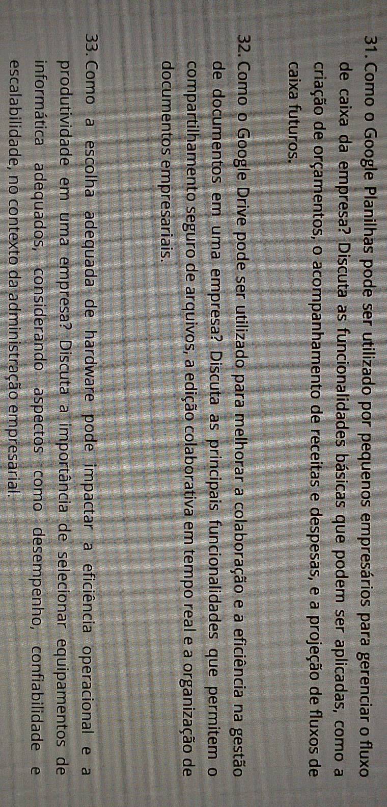 Como o Google Planilhas pode ser utilizado por pequenos empresários para gerenciar o fluxo 
de caixa da empresa? Discuta as funcionalidades básicas que podem ser aplicadas, como a 
criação de orçamentos, o acompanhamento de receitas e despesas, e a projeção de fluxos de 
caixa futuros. 
32. Como o Google Drive pode ser utilizado para melhorar a colaboração e a eficiência na gestão 
de documentos em uma empresa? Discuta as principais funcionalidades que permitem o 
compartilhamento seguro de arquivos, a edição colaborativa em tempo real e a organização de 
documentos empresariais. 
33. Como a escolha adequada de hardware pode impactar a eficiência operacional e a 
produtividade em uma empresa? Discuta a importância de selecionar equipamentos de 
informática adequados, considerando aspectos como desempenho, confiabilidade e 
escalabilidade, no contexto da administração empresarial.