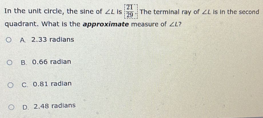 In the unit circle, the sine of ∠ L is [ 21/29 ] The terminal ray of ∠ L is in the second
quadrant. What is the approximate measure of ∠ L ?
A. 2.33 radians
B. 0.66 radian
C. 0.81 radian
D. 2.48 radians