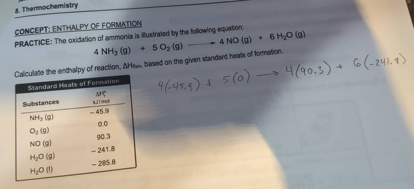 Thermochemistry
CONCEPT: ENTHALPY OF FORMATION
PRACTICE: The oxidation of ammonia is illustrated by the following equation:
4NH_3(g)+5O_2(g)to 4NO(g)+6H_2O(g)
nthalpy of reaction, △ H_Rxn , based on the given standard heats of formation.