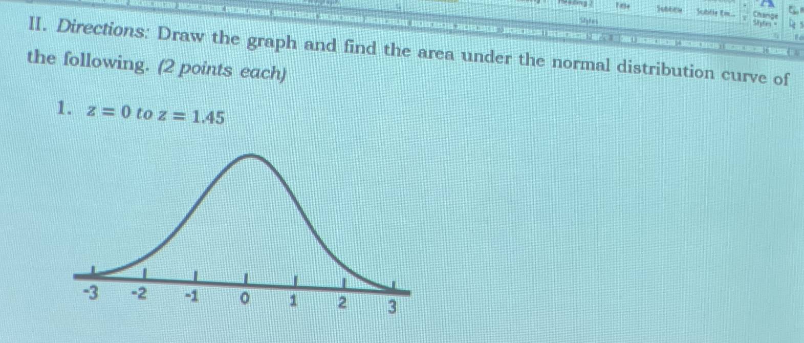 Tae Subbew Subtle tm.. Change 
Shie Ste = 
II. Directions: Draw the graph and find the area under the normal distribution curve of 
the following. (2 points each) 
1. z=0 to z=1.45