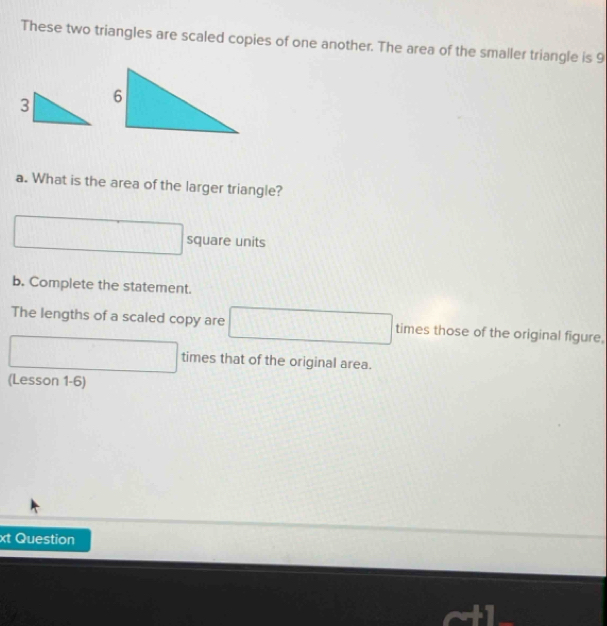 These two triangles are scaled copies of one another. The area of the smaller triangle is 9
a. What is the area of the larger triangle? 
□ square units 
b. Complete the statement. 
The lengths of a scaled copy are □ times those of the original figure. 
□  .. times that of the original area. 
(Lesson 1-6) 
xt Question