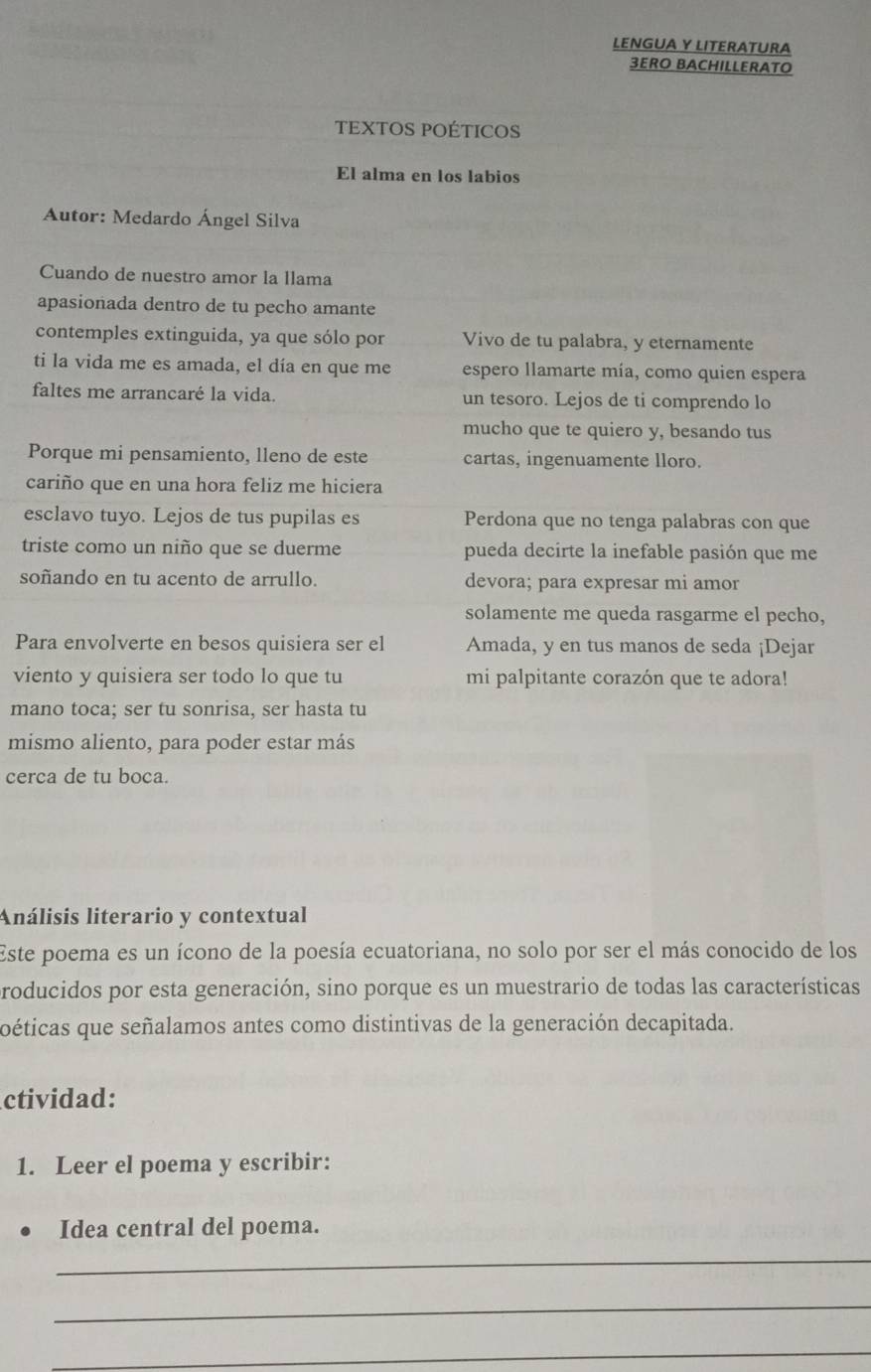 LENGUA Y LITERATURA 
3ERO BACHILLERATO 
TEXTOS POÉTICOS 
El alma en los labios 
Autor: Medardo Ángel Silva 
Cuando de nuestro amor la llama 
apasionada dentro de tu pecho amante 
contemples extinguida, ya que sólo por Vivo de tu palabra, y eternamente 
ti la vida me es amada, el día en que me espero llamarte mía, como quien espera 
faltes me arrancaré la vida. un tesoro. Lejos de ti comprendo lo 
mucho que te quiero y, besando tus 
Porque mi pensamiento, lleno de este cartas, ingenuamente lloro. 
cariño que en una hora feliz me hiciera 
esclavo tuyo. Lejos de tus pupilas es Perdona que no tenga palabras con que 
triste como un niño que se duerme pueda decirte la inefable pasión que me 
soñando en tu acento de arrullo. devora; para expresar mi amor 
solamente me queda rasgarme el pecho, 
Para envolverte en besos quisiera ser el Amada, y en tus manos de seda ¡Dejar 
viento y quisiera ser todo lo que tu mi palpitante corazón que te adora! 
mano toca; ser tu sonrisa, ser hasta tu 
mismo aliento, para poder estar más 
cerca de tu boca. 
Análisis literario y contextual 
Este poema es un ícono de la poesía ecuatoriana, no solo por ser el más conocido de los 
roducidos por esta generación, sino porque es un muestrario de todas las características 
oéticas que señalamos antes como distintivas de la generación decapitada. 
ctividad: 
1. Leer el poema y escribir: 
Idea central del poema. 
_ 
_ 
_