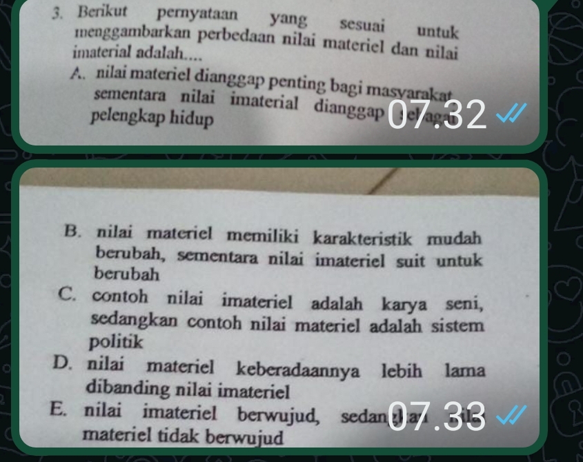 Berikut pernyataan yang sesuai untuk
menggambarkan perbedaan nilai materiel dan nilai
imaterial adalah....
A. nilai materiel dianggap penting bagi masvarakat
sementara nilai imaterial dianggap @e ag 
pelengkap hidup
B. nilai materiel memiliki karakteristik mudah
berubah, sementara nilai imateriel suit untuk
berubah
C. contoh nilai imateriel adalah karya seni,
sedangkan contoh nilai materiel adalah sistem
politik
D. nilai materiel keberadaannya lebih lama
dibanding nilai imateriel
a
a E. nilai imateriel berwujud, sedan a 5
materiel tidak berwujud