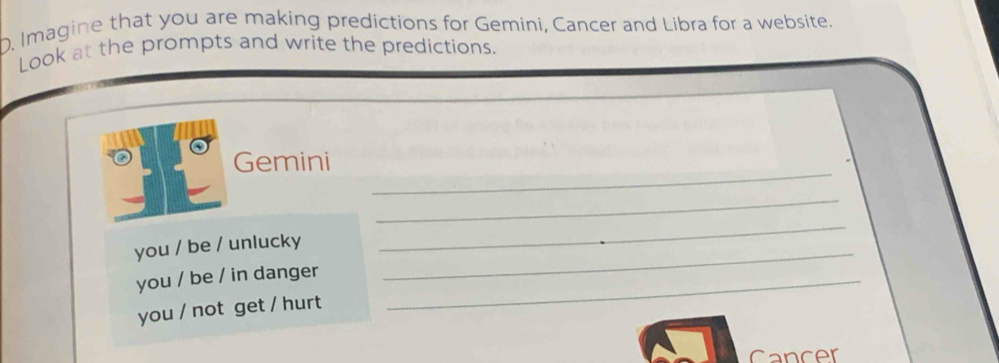 Imagine that you are making predictions for Gemini, Cancer and Libra for a website. 
Look at the prompts and write the predictions. 
_ 
Gemini 
_ 
you / be / unlucky_ 
_ 
you / be / in danger_ 
you / not get / hurt 
Cancer