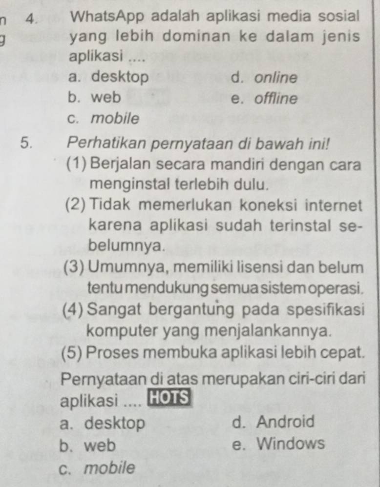 WhatsApp adalah aplikasi media sosial
yang lebih dominan ke dalam jenis
aplikasi ....
a. desktop d. online
b. web e. offline
c. mobile
5. Perhatikan pernyataan di bawah ini!
(1) Berjalan secara mandiri dengan cara
menginstal terlebih dulu.
(2) Tidak memerlukan koneksi internet
karena aplikasi sudah terinstal se-
belumnya.
(3) Umumnya, memiliki lisensi dan belum
tentu mendukung semua sistem operasi.
(4) Sangat bergantung pada spesifikasi
komputer yang menjalankannya.
(5) Proses membuka aplikasi lebih cepat.
Pernyataan di atas merupakan ciri-ciri dari
aplikasi … HOTS
a. desktop d. Android
b. web e. Windows
c. mobile