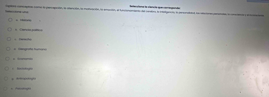 Selecciona la ciencia que corresponde:
Expliora conceptos como la percepción, la atención, la motivación, la emoción, el funcionamiento del cerebro, la inteligencia, la personalidad, las relaciones personales, la consciencia y el inconsciente
Seleccione una:
e Historia
s Ciencia política
c. Derecho
s. Geografía humana
e Economia
t Sociología
9 Antropología
n Psicología