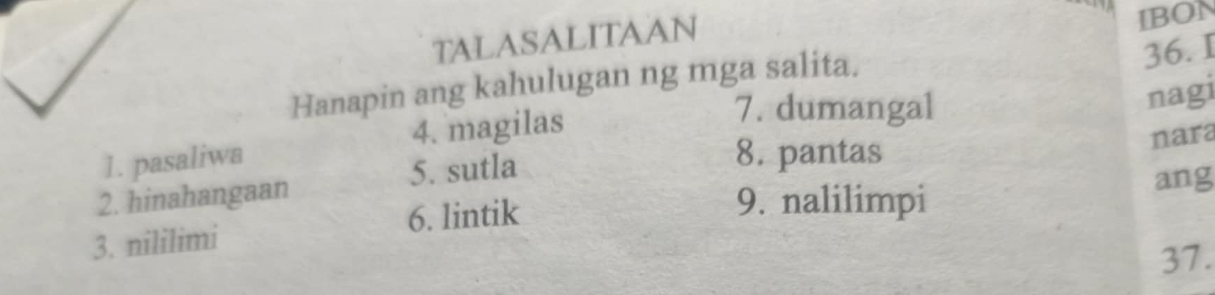 TALASALITAAN 
IBON 
Hanapin ang kahulugan ng mga salita. 
36. I 
4. magilas 
7. dumangal 
nagi 
1. pasaliwa 8. pantas 
5. sutla 
2. hinahangaan nara 
9. nalilimpi 
6. lintik ang 
3. nililimi 
37.