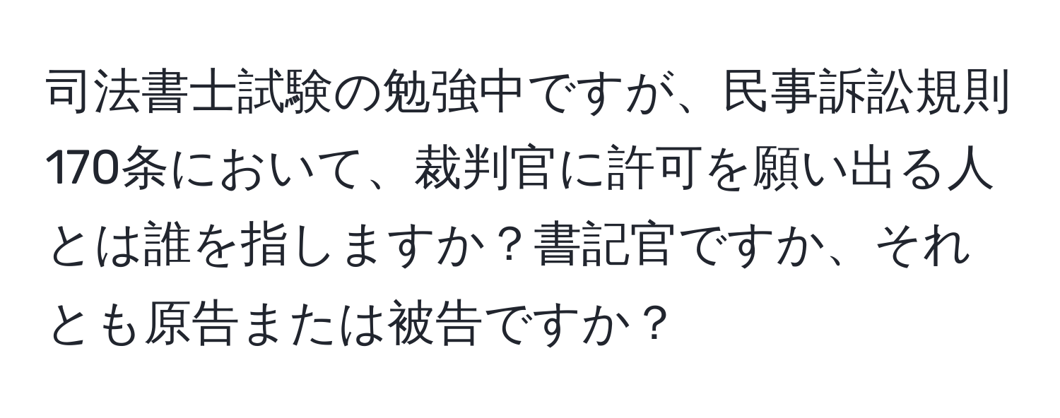 司法書士試験の勉強中ですが、民事訴訟規則170条において、裁判官に許可を願い出る人とは誰を指しますか？書記官ですか、それとも原告または被告ですか？