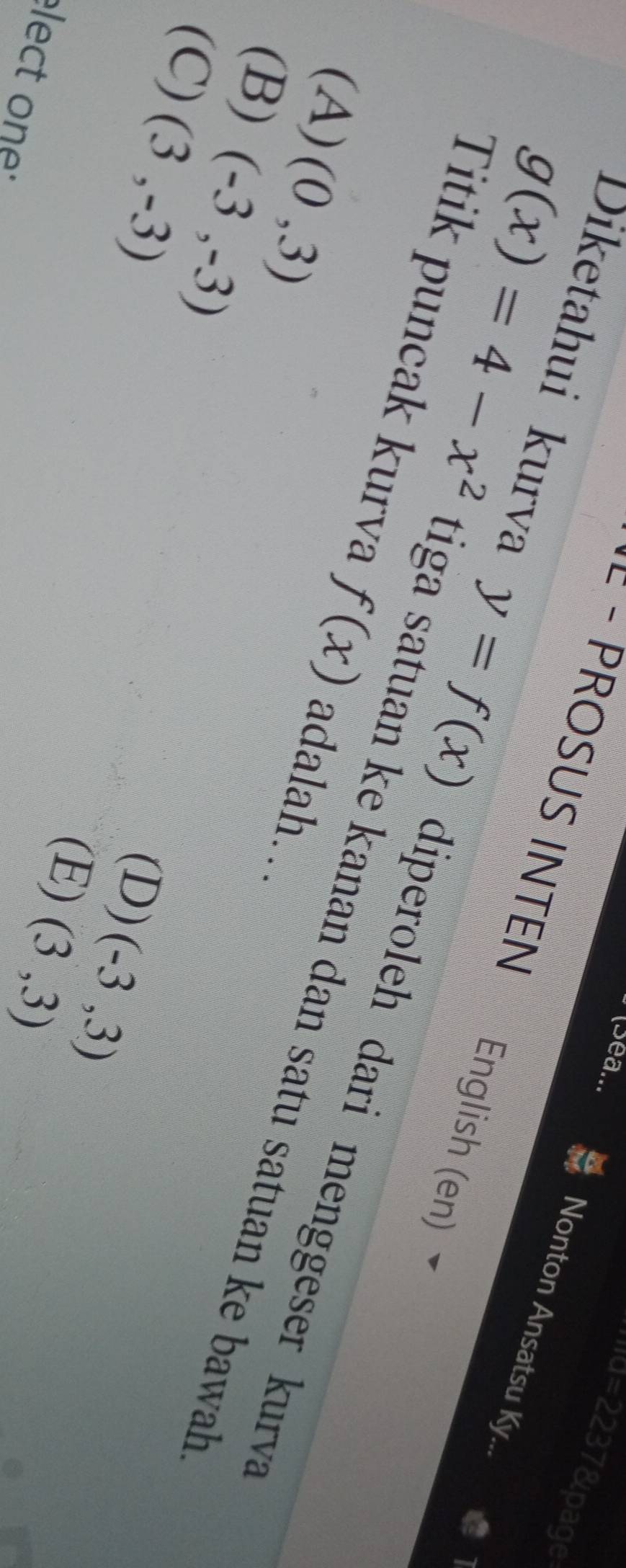 (Sea...
·''d=2237&page
= - PROSUS INTEN
Nonton Ansatsu Ky...
English (en)
Diketahui kurva y=f(x) diperoleh dari menggeser kurva
Titik puncak kurva f(x) adalah….
g(x)=4-x^2 tiga satuan ke kanan dan satu satuan ke bawah.
(A) (0,3)
(B) (-3,-3)
(C) (3,-3)
(D) (-3,3)
(E) (3,3)
lect one :