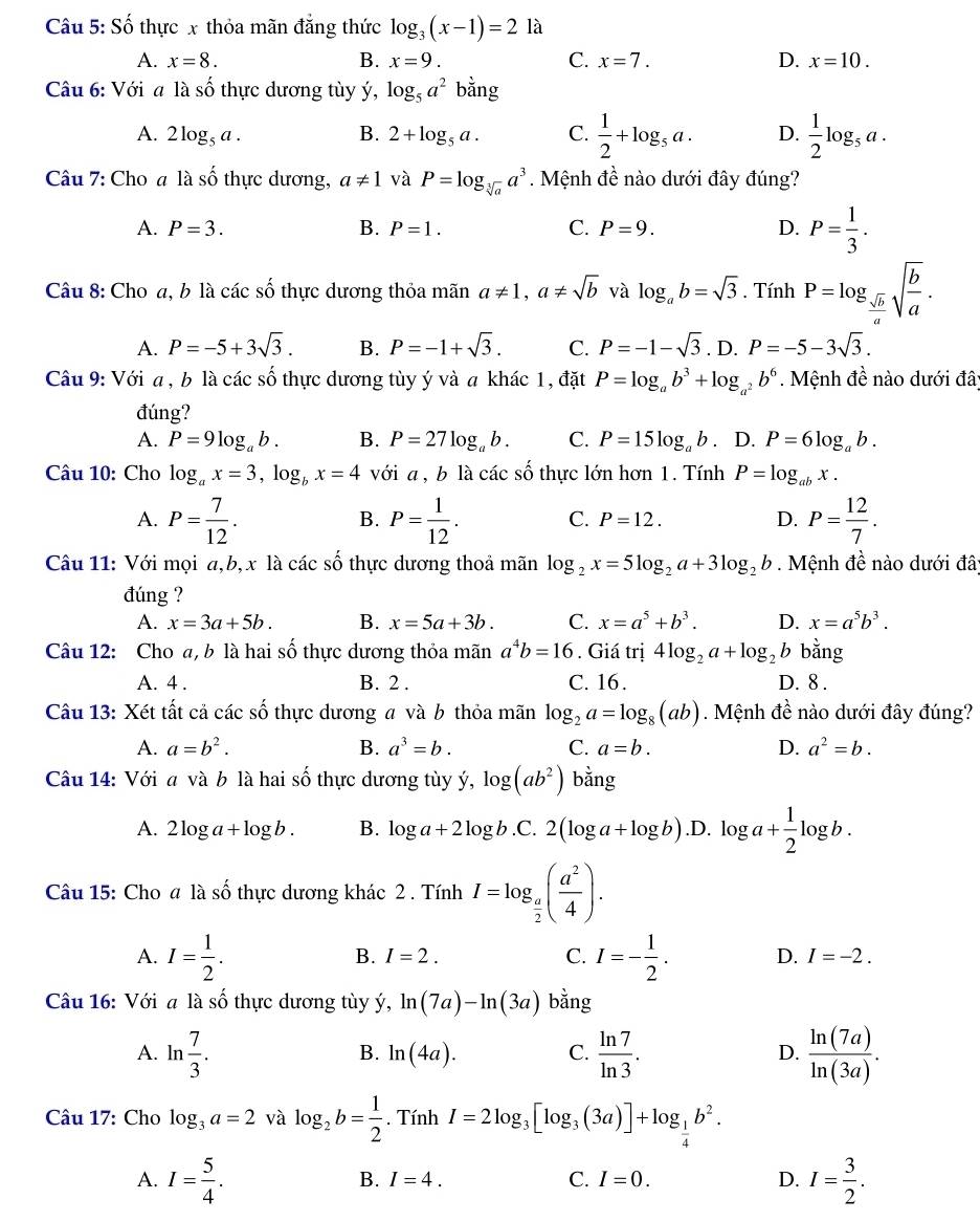 Số thực x thỏa mãn đẳng thức log _3(x-1)=2 là
A. x=8. B. x=9. C. x=7. D. x=10.
Câu 6: Với a là số thực dương tùy ý, log _5a^2bang
A. 2log _5a. B. 2+log _5a. C.  1/2 +log _5a. D.  1/2 log _5a.
Câu 7: Cho a là awidehat O 6 thực dương, a!= 1 và P=log _sqrt[3](a)a^3. Mệnh đề nào dưới đây đúng?
A. P=3. B. P=1. C. P=9. D. P= 1/3 .
Câu 8: Cho a, b là các số thực dương thỏa mãn a!= 1,a!= sqrt(b) và log _ab=sqrt(3). Tính P=log _ sqrt(b)/a sqrt(frac b)a.
A. P=-5+3sqrt(3). B. P=-1+sqrt(3). C. P=-1-sqrt(3) D. P=-5-3sqrt(3).
Câu 9: Với a , b là các số thực dương tùy ý và a khác 1, đặt P=log _ab^3+log _a^2b^6. Mệnh đề nào dưới đây
đúng?
A. P=9log _ab. B. P=27log _ab. C. P=15log _ab. D. P=6log _ab.
Câu 10: Cho log _ax=3,log _bx=4 với a , b là các số thực lớn hơn 1. Tính P=log _abx.
A. P= 7/12 . P= 1/12 . C. P=12. D. P= 12/7 .
B.
Câu 11: Với mọi a,b,x là các số thực dương thoả mãn log _2x=5log _2a+3log _2b Mệnh đề nào dưới đâ;
đúng ?
A. x=3a+5b. B. x=5a+3b. C. x=a^5+b^3. D. x=a^5b^3.
Câu 12: Cho a, b là hai số thực dương thỏa mãn a^4b=16. Giá trị 4log _2a+log _2b bằng
A. 4 . B. 2 . C. 16 . D. 8 .
Câu 13: Xét tất cả các số thực dương a và b thỏa mãn log _2a=log _8(ab). Mệnh đề nào dưới đây đúng?
A. a=b^2. B. a^3=b. C. a=b. D. a^2=b.
Câu 14: Với a và b là hai số thực dương tùy ý, log (ab^2)b^(frac 1)2ng
A. 2log a+log b. B. log a+2log b.C.2(log a+log b) .D. log a+ 1/2 log b.
Câu 15: Cho a là shat O thực dương khác 2 . Tính I=log _ a/2 ( a^2/4 ).
B. I=2. C.
A. I= 1/2 . I=- 1/2 . D. I=-2.
Câu 16: Với a là số thực dương tùy ý, ln (7a)-ln (3a) bằng
A. ln  7/3 .  ln 7/ln 3 .  ln (7a)/ln (3a) .
B. ln (4a). C. D.
Câu 17: Cho log _3a=2 và log _2b= 1/2 . Tính I=2log _3[log _3(3a)]+log _ 1/4 b^2.
A. I= 5/4 . I= 3/2 .
B. I=4. C. I=0. D.