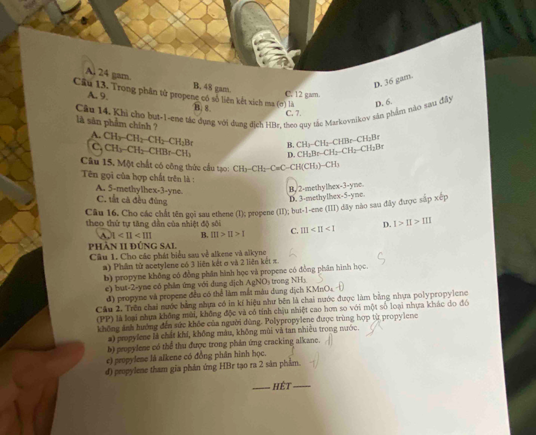 A. 24 gam.
B. 48 gam.
D. 36 gam.
Câu 13. Trong phân tử propene có số liên kết xich ma (σ) là
C. 12 gam.
A. 9. B. 8.
D. 6.
Cầu 14. Khi cho but-1-ene tác dụng với dung dịch HBr, theo quy tác Markovnikov sản phẩm nào sau đây C. 7.
là sản phẩm chính ?
A. CH_3-CH_2-CH_2-CH_2Br
B. CH_3-CH_2-CHBr-CH_2Br
C. CH_3-CH_2-CHBr-CH_3 CH_2Br-CH_2-CH_2-CH_2Br
D.
Câu 15. Một chất có công thức cầu tạo: CH_3-CH_2-Cequiv C-CH(CH_3)-CH_3
Tên gọi của hợp chất trên là :
A. 5-methylhex-3-yne.
B, 2-methylhex-3-yne.
C. tắt cả đều đủng
D. 3-methylhex-5-yne.
Câu 16. Cho các chất tên gọi sau ethene (I); propene (II); but-1-ene (III) dãy nào sau đây được sắp xếp
theo thứ tự tăng dần của nhiệt độ sôi D. I>II>III
A. 1 B. III>II>I C. III
pHÀN II ĐÚNG SAL.
Cầu 1. Cho các phát biểu sau về alkene và alkyne
a) Phân tử acetylene có 3 liên kết σ và 2 liên kết π.
b) propyne không có đồng phân hình học và propene có đồng phân hình học.
e) but-2-yne có phản ứng với dung dịch AgNO_3 trong NH3.
d) propyne và propene đều có thể làm mất màu dung dịch KMn MnO_4
Câu 2. Trên chai nước bằng nhựa có in kí hiệu như bên là chai nước được làm bằng nhựa polypropylene
(PP) là loại nhựa không mùi, không độc và có tính chịu nhiệt cao hơn so với một số loại nhựa khác do đó
không ảnh hưởng đến sức khỏe của người dùng. Polypropylene được trùng hợp từ propylene
a) propylene là chất khí, không màu, không mùi và tan nhiều trong nước.
b) propylene có thể thu được trong phản ứng cracking alkane.
c) propylene là alkene có đồng phân hình học.
d) propylene tham gia phản ứng HBr tạo ra 2 sản phẩm.
_hét_