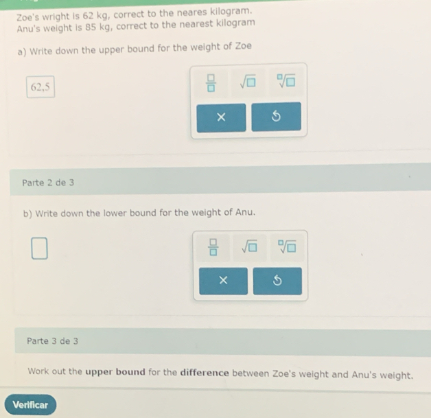 Zoe's wright is 62 kg, correct to the neares kilogram. 
Anu's weight is 85 kg, correct to the nearest kilogram
a) Write down the upper bound for the weight of Zoe
62,5
 □ /□   sqrt(□ ) sqrt[□](□ )
× 
Parte 2 de 3 
b) Write down the lower bound for the weight of Anu.
 □ /□   sqrt(□ ) sqrt[□](□ )
× 
Parte 3 de 3 
Work out the upper bound for the difference between Zoe's weight and Anu's weight. 
Verificar