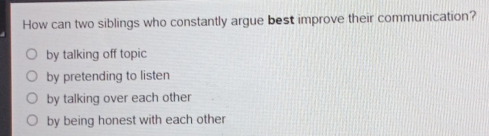 How can two siblings who constantly argue best improve their communication?
by talking off topic
by pretending to listen
by talking over each other
by being honest with each other