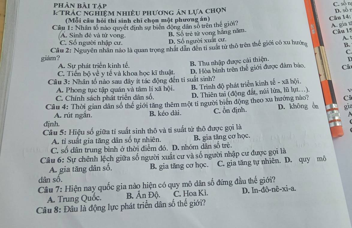 phàn bài tập
C. sốn
L trÁc nghiệm nhiều phương án lựa chọn
D. số n
(Mỗi câu hỏi thí sinh chỉ chọn một phương án)
Câu 14:
Câu 1: Nhân tố nào quyết định sự biến động dân số trên thế giới?
A. gia tã
A. Sinh đẻ và tử vong.
B. Số trẻ tử vong hằng năm.
Câu 15
C. Số người nhập cư. D. Số người xuất cư.
A. t
Câu 2: Nguyên nhân nào là quan trọng nhất dẫn đến tỉ suất tử thô trên thế giới có xu hướng
B.
C
giảm? D
A. Sự phát triển kinh tế.
B. Thu nhập được cải thiện.
C. Tiến bộ về y tế và khoa học kĩ thuật. D. Hòa bình trên thế giới được đảm bảo. Cât
Câu 3: Nhân tố nào sau đây ít tác động đến ti suất sinh?
A. Phong tục tập quán và tâm lí xã hội. B. Trình độ phát triển kinh tế - xã hội.
C. Chính sách phát triển dân số. D. Thiên tai (động đất, núi lửa, lũ lụt..).
V
Câu 4: Thời gian dân số thế giới tăng thêm một tỉ người biển động theo xu hướng nào? Câ
A. rút ngắn. B. kéo dài. C. n định. D. không ổn gia
A
định.
Câu 5: Hiệu số giữa tỉ suất sinh thô và tỉ suất tử thô được gọi là
A. tỉ suất gia tăng dân số tự nhiên. B. gia tăng cơ học.
C. số dân trung bình ở thời điểm đó. D. nhóm dân số trẻ.
Câu 6: Sự chênh lệch giữa số người xuất cư và số người nhập cư được gọi là
A. gia tăng dân số. B. gia tăng cơ học. C. gia tăng tự nhiên. D. quy mô
dân số.
Câu 7: Hiện nay quốc gia nào hiện có quy mô dân số đứng đầu thế giới?
A. Trung Quốc. B. Ấn Độ. C. Hoa Kì. D. In-đô-nê-xi-a.
Câu 8: Đâu là động lực phát triển dân số thế giới?