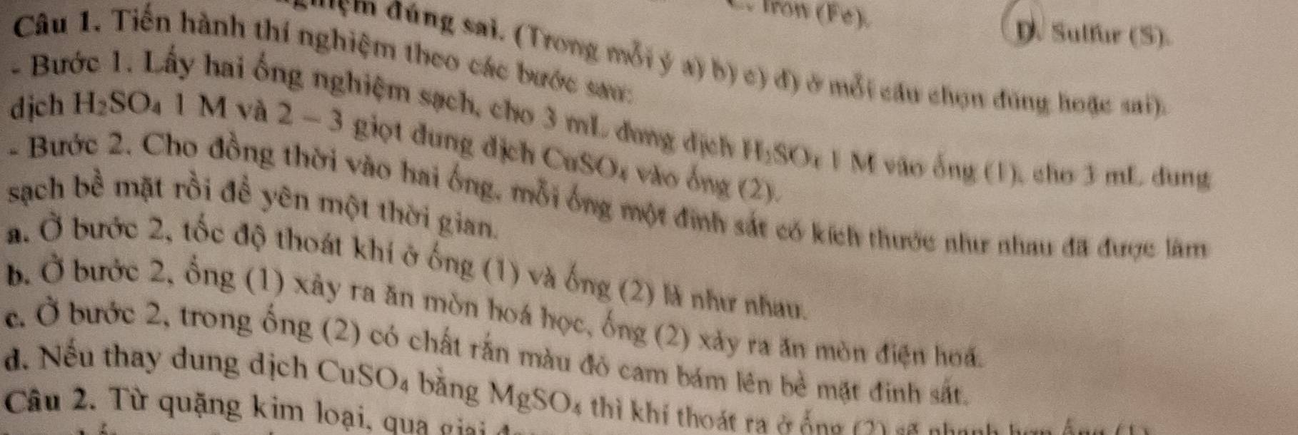 Irow (F é) D. Sulfur (S).
Câu 1. Tiến hành thí nghiệm theo các bước sao:
* ym đúng sai. (Trong mỗi ý a) b) c) đ) ở mỗi câu chọn đùng hoặc sai),
- Bước 1. Lấy hai ống nghiệm sạch, cho 3 mL đang dịch H:SOr 1 M vào ống (1), chơ 3 mL dung
dịch H₂SO₄ 1 M và 2 − 3 giọt đung địch CuSO4 vào ông (2).
- Bước 2. Cho đồng thời vào hai ống, mỗi ống một định sát có kích thước như nhau đã được làm
sạch bề mặt rồi để yên một thời gian.
a. Ở bước 2, tốc độ thoát khi ở ống (1) và ống (2) là như nhau.
b. Ở bước 2, ống (1) xây ra ăn mòn hoá học, ống (2) xảy ra ăn mòn điện hoá.
c. Ở bước 2, trong ống (2) có chất rắn màu đó cam bám lên bề mặt đinh sắt.
d. Nếu thay dung dịch CuSO4 bằng MgSO4 thì khi thoát ra ở ống 1 4 nn
Câu 2. Từ quặng kim loại, qua gia