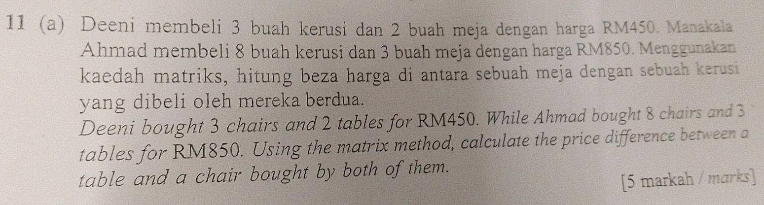 11 (a) Deeni membeli 3 buah kerusi dan 2 buah meja dengan harga RM450. Manakala 
Ahmad membeli 8 buah kerusi dan 3 buah meja dengan harga RM850. Menggunakan 
kaedah matriks, hitung beza harga di antara sebuah meja dengan sebuah kerusi 
yang dibeli oleh mereka berdua. 
Deeni bought 3 chairs and 2 tables for RM450. While Ahmad bought 8 chairs and 3
tables for RM850. Using the matrix method, calculate the price difference between a 
table and a chair bought by both of them. 
[5 markah / marks]