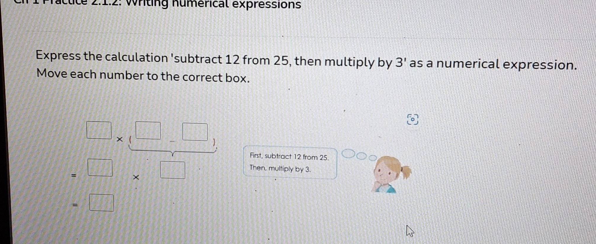 íctice 2:1:2: Writing numérical expressions 
Express the calculation 'subtract 12 from 25, then multiply by 3' as a numerical expression. 
Move each number to the correct box.
 □ /□  * ( □ /□  -frac □ 
First, subtract 12 from 25.
=□ * □
Then, multiply by 3.
=□