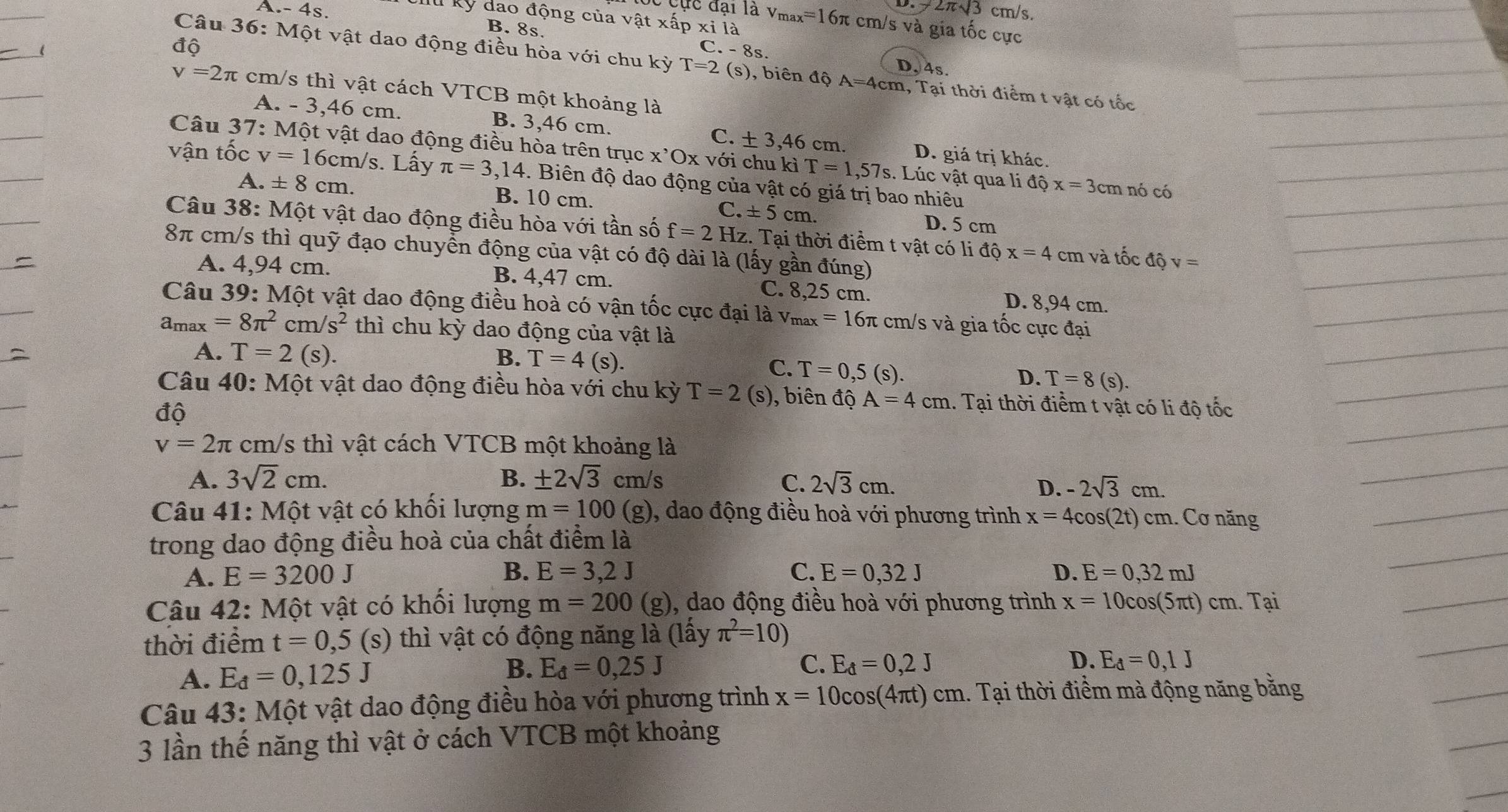 2π sqrt(3)
A.- 4s, cm/s.
kỳ dao động của vật xấp xi là
Cực đại là v_max=16π cm/s và gia tốc cực
B. 8s.
độ
C. - 8s. D, 4s.
Câu 36: Một vật dao động điều hòa với chu kỳ T=2 (s), biên độ A=4cm 1, Tại thời điểm t vật có tốc
v=2π cm/s thì vật cách VTCB một khoảng là
A. - 3,46 cm. B. 3,46 cm. C. ± 3,46 cm. D. giá trị khác.
Câu 37: Một vật dao động điều hòa trên trục x'Ox với chu kỉ T=1,57s. Lúc vật qua li độ x=3cm nó có
vận tốc v=16cm/ /s. Lấy π =3,14. Biên độ dao động của vật có giá trị bao nhiêu
A. ± 8cm. B. 10 cm. C. ± 5cm. D. 5 cm
Câu 38: Một vật dao động điều hòa với tần số f=2 Hz. Tại thời điểm t vật có li độ x=4 cm và tốc độ v=
8π cm/s thì quỹ đạo chuyển động của vật có độ dài là (lấy gần đúng)
A. 4,94 cm. B. 4,47 cm. C. 8,25 cm. D. 8,94 cm.
Câu 39: Một vật dao động điều hoà có vận tốc cực đại là v_max=16π π cm/s và gia tốc cực đại
a_max=8π^2cm/s^2 thì chu kỳ dao động của vật là
A. T=2(s).
B. T=4(s ). T=0,5(s).
C.
D. T=8(s).
Câu 40: Một vật dao động điều hòa với chu kỳ T=2 (s), biên độ A=4cm 1. Tại thời điểm t vật có li độ tốc
dhat d
v=2π cm/s thì vật cách VTCB một khoảng là
A. 3sqrt(2)cm. B. ± 2sqrt(3)cm/s C. 2sqrt(3)cm.
D. -2sqrt(3)cm.
Câu 41: Một vật có khối lượng m=100(g) , dao động điều hoà với phương trình x=4cos (2t)cm. Cơ năng
trong dao động điều hoà của chất điểm là
A. E=3200J B. E=3,2J C. E=0,32J D. E=0,32mJ
Câu 42: Một vật có khối lượng m=200 (g), dao động điều hoà với phương trình x=10cos (5π t)c m. Tại
thời điểm t=0,5 S 0 thì vật có động năng là (lấy π^2=10)
D.
A. E_d=0,125J
B. E_d=0,25J C. E_d=0,2J E_d=0,1J
Câu 43: Một vật dao động điều hòa với phương trình x=10cos (4π t)cm.. Tại thời điểm mà động năng bằng
3 lần thế năng thì vật ở cách VTCB một khoảng