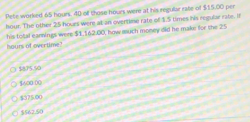 Pete worked 65 hours. 40 of those hours were at his regular rate of $15.00 per
hour. The other 25 hours were at an overtime rate of 1.5 times his regular rate. If
his total earnings were $1.162.00, how much money did he make for the 25
hours of overtime?
$875.50
$600.00
$375.00
$562.50