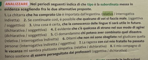 ANALIZZARE Nei periodi seguenti indica di che tipo è la subordinata messa in 
evidenza scegliendo fra le due alternative proposte. 
1. La chitarra che ha comprato Lio è importata dall'Argentina. (relativa / interrogativa 
indiretta) 2. Se continuate così, è possibile che qualcuno di voi si faccia male. (oggettiva 
/ soggettiva) 3. Una cosa è certa, che la conoscenza delle lingue ti sarà utile in futuro. 
(dichiarativa / soggettiva) 4. É evidente che c'è qualcosa di strano nel suo modo di agire! 
(dichiarativa / soggettiva) 5. Ci domandammo chi poteva aver combinato quel disastro. 
(relativa / interrogativa indiretta) 6. Ditemi che non mi sono sbagliato nel giudicare quella 
persona! (interrogativa indiretta / oggettiva) 7. La ragazza con cui mio fratello ha passato 
le vacanze mi sembra piuttosto simpatica. (relativa / dichiarativa) 8. Il mio compagno di 
banco sostiene di essere perseguitato dai professori! (oggettiva / dichiarativa) 
do le indicazioni