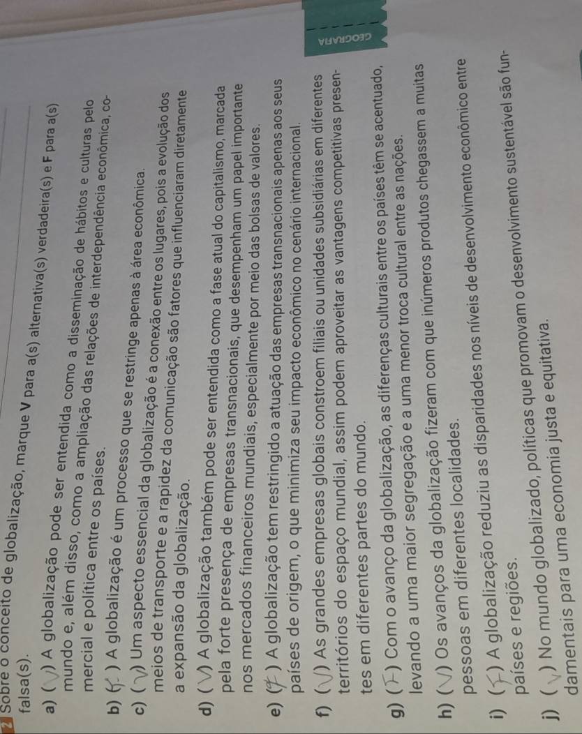 falsa(s).
Sobre o conceito de globalização, marque V para a(s) alternativa(s) verdadeira(s) e F para a(s)
a) ( ) A globalização pode ser entendida como a disseminação de hábitos e culturas pelo
mundo e, além disso, como a ampliação das relações de interdependência econômica, co-
mercial e política entre os países.
b) ( ) A globalização é um processo que se restringe apenas à área econômica.
c) ( ) Um aspecto essencial da globalização é a conexão entre os lugares, pois a evolução dos
meios de transporte e a rapidez da comunicação são fatores que influenciaram diretamente
a expansão da globalização.
d) ( V) A globalização também pode ser entendida como a fase atual do capitalismo, marcada
pela forte presença de empresas transnacionais, que desempenham um papel importante
nos mercados financeiros mundiais, especialmente por meio das bolsas de valores.
e) ( ) A globalização tem restringido a atuação das empresas transnacionais apenas aos seus
países de origem, o que minimiza seu impacto econômico no cenário internacional.
f) ( () As grandes empresas globais constroem filiais ou unidades subsidiárias em diferentes
territórios do espaço mundial, assim podem aproveitar as vantagens competitivas presen-
tes em diferentes partes do mundo.
g) ( ) Com o avanço da globalização, as diferenças culturais entre os países têm se acentuado,
levando a uma maior segregação e a uma menor troca cultural entre as nações.
h) ( () Os avanços da globalização fizeram com que inúmeros produtos chegassem a muitas
pessoas em diferentes localidades.
i) ( ) A globalização reduziu as disparidades nos níveis de desenvolvimento econômico entre
países e regiões.
j)( ) No mundo globalizado, políticas que promovam o desenvolvimento sustentável são fun-
damentais para uma economia justa e equitativa.