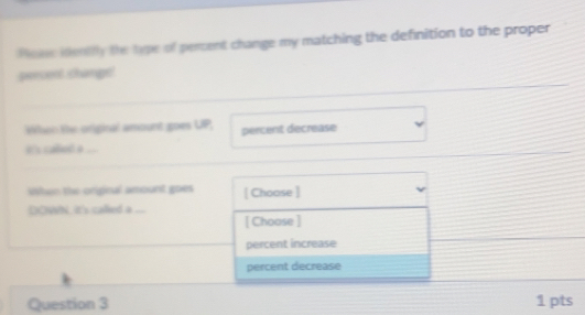 oie ientily the type of percent change my matching the definition to the proper
percent change!
ken the original amount goes UP, percent decrease
i'x called a .
When the original amount goes [ Choose ]
DCNh, it's called a_
[ Choose ]
percent increase
percent decrease
Question 3 1 pts