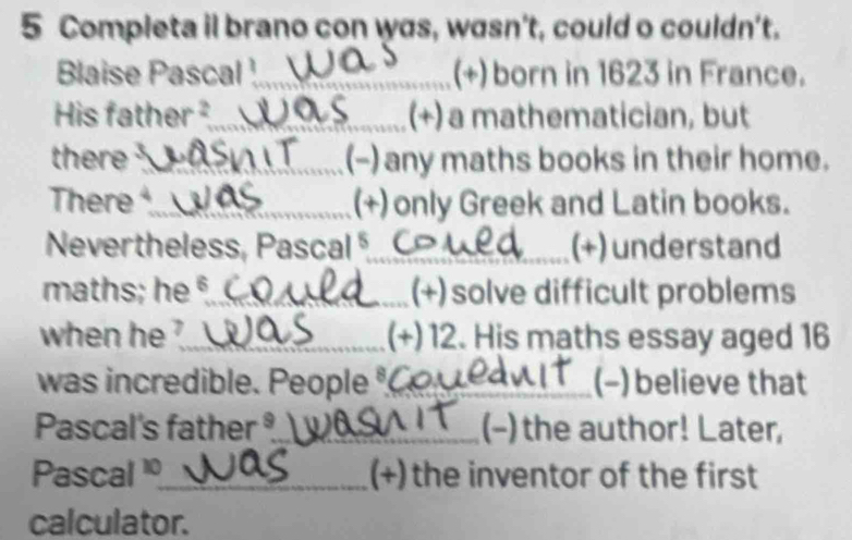 Completa il brano con was, wasn't, could o couldn't. 
Blaise Pascal ¹_ (+) born in 1623 in France. 
His father²_ (+) a mathematician, but 
there _(-) any maths books in their home. 
There _(+) only Greek and Latin books. 
Nevertheless, Pascal _(+) understand 
maths; he §_ (+) solve difficult problems 
when he ?_ (+) 12. His maths essay aged 16
was incredible. People _(-) believe that 
Pascal's father _(-) the author! Later, 
Pascal _(+) the inventor of the first 
calculator.