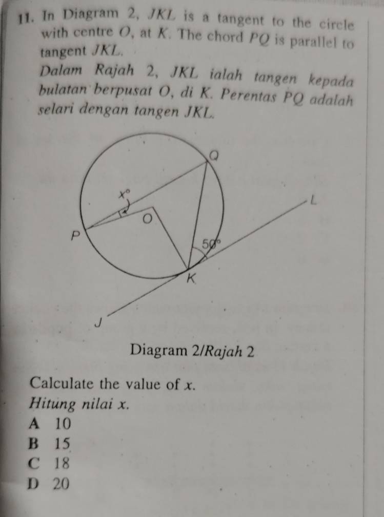 In Diagram 2, JKL is a tangent to the circle
with centre O, at K. The chord PQ is parallel to
tangent JKL.
Dalam Rajah 2, JKL ialah tangen kepada
bulatan berpusat O, di K. Perentas PQ adalah
selari dengan tangen JKL.
Diagram 2/Rajah 2
Calculate the value of x.
Hitung nilai x.
A 10
B 15
C 18
D 20