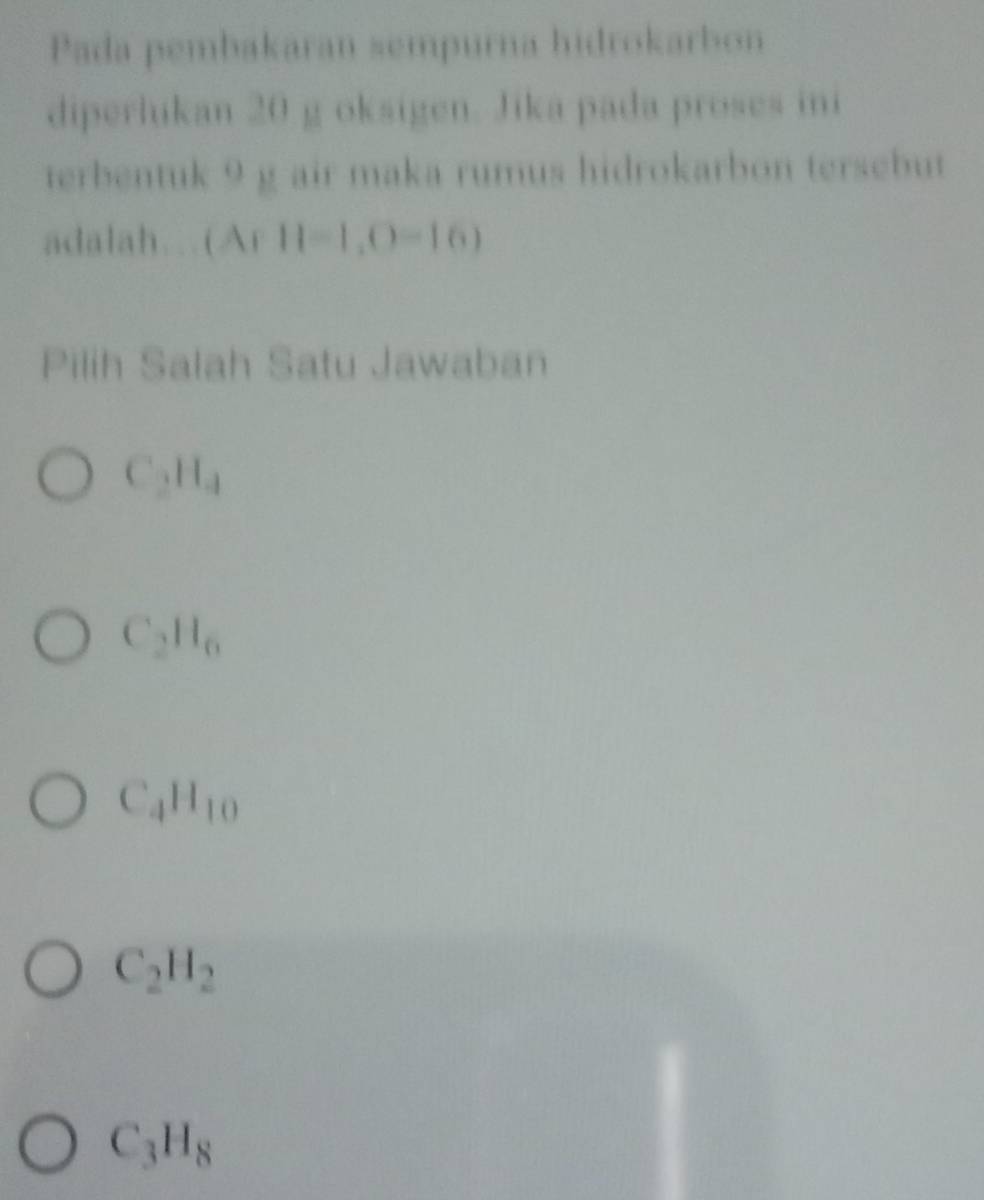 Pada pembakaran sempurna hidrokarbon
diperlikan 20 g oksigen. Jika pada proses ini
terbentuk 9 g air maka rumus hidrokarbon tersebut
adalah. (Ar11=1,0=16)
Pilih Salah Satu Jawaban
C_2H_4
C_2H_6
C_4H_10
C_2H_2
C_3H_8