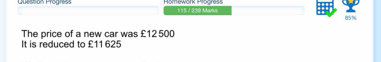 Question Progress Homework Progress 
115 / 239 Marks
85%
The price of a new car was £12500
It is reduced to £11 625