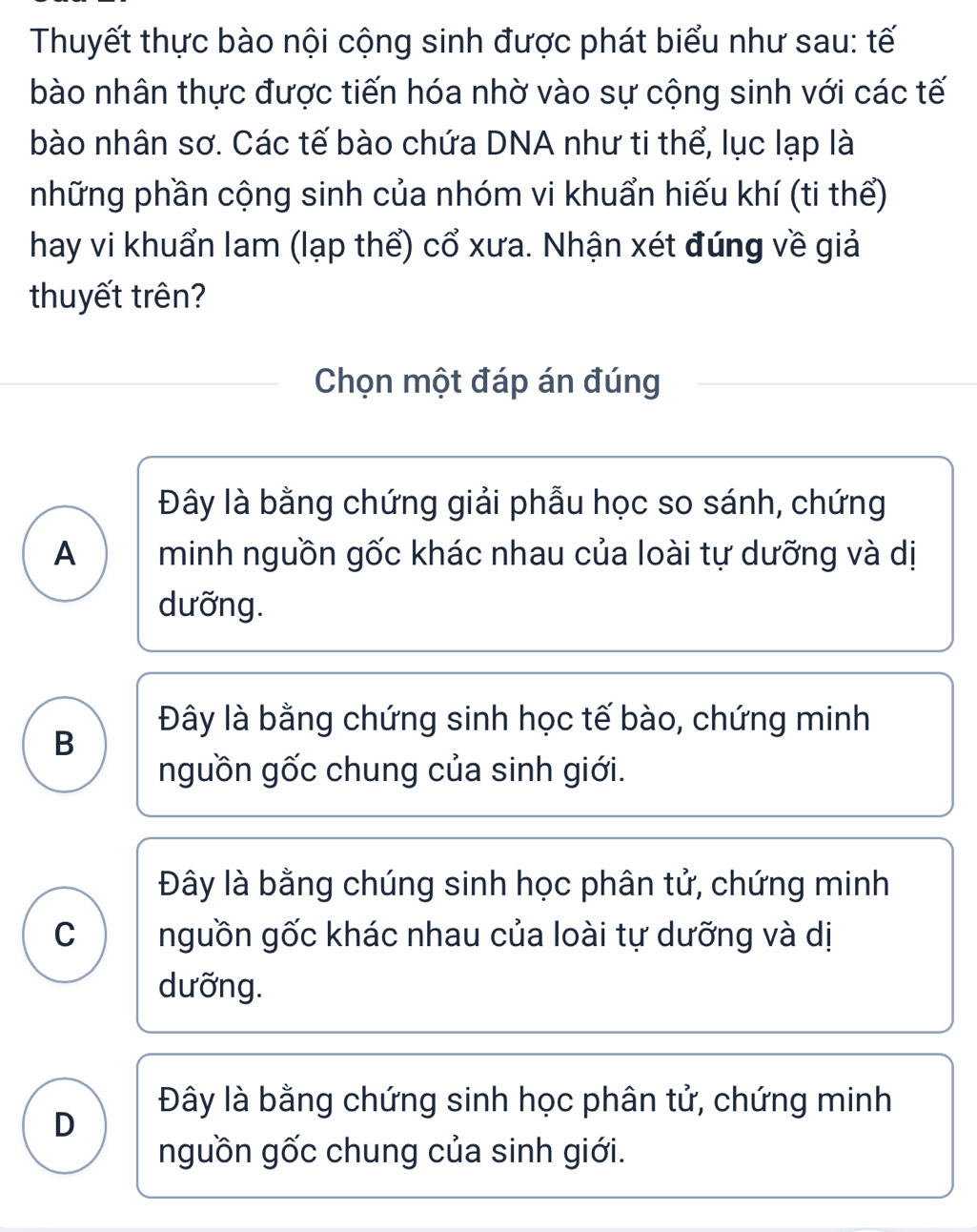 Thuyết thực bào nội cộng sinh được phát biểu như sau: tế
bào nhân thực được tiến hóa nhờ vào sự cộng sinh với các tế
bào nhân sơ. Các tế bào chứa DNA như ti thể, lục lạp là
những phần cộng sinh của nhóm vi khuẩn hiếu khí (ti thể)
hay vi khuẩn lam (lạp thể) cổ xưa. Nhận xét đúng về giả
thuyết trên?
Chọn một đáp án đúng
Đây là bằng chứng giải phẫu học so sánh, chứng
A minh nguồn gốc khác nhau của loài tự dưỡng và dị
dưỡng.
Đây là bằng chứng sinh học tế bào, chứng minh
B
nguồn gốc chung của sinh giới.
Đây là bằng chúng sinh học phân tử, chứng minh
C nguồn gốc khác nhau của loài tự dưỡng và dị
dưỡng.
Đây là bằng chứng sinh học phân tử, chứng minh
D
nguồn gốc chung của sinh giới.