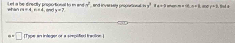 Let a be directly proportional to m and n^2 , and inversely proportional to y^3 a>0 when m=16, n=0 , and y=3 , find a
when m=4, n=4 , and y=7
a=□ (Type an integer or a simplified fraction.)