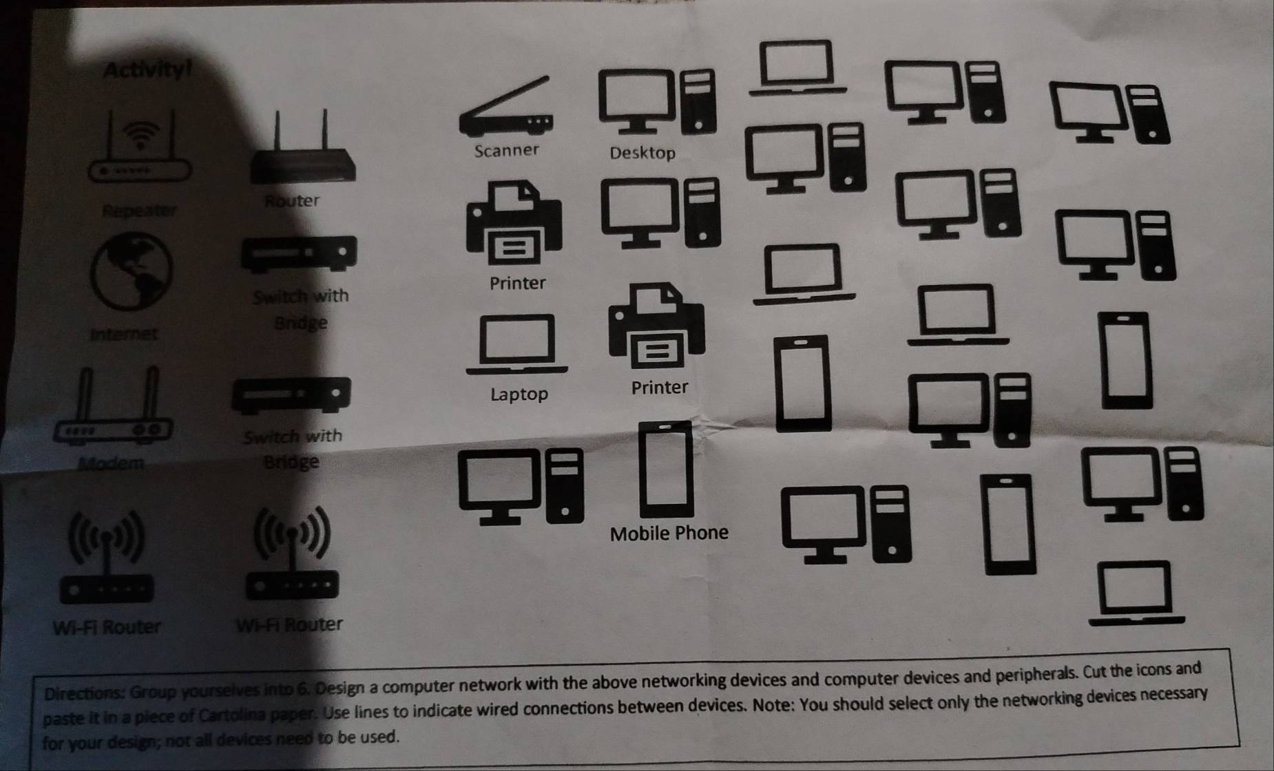 Directions: Group yourselves into 6. Design a computer network with the a
paste it in a piece of Cartolina paper. Use lines to indicate wired connections between devices. Note: You should select only the networking devices necessary
for your design; not all devices need to be used.