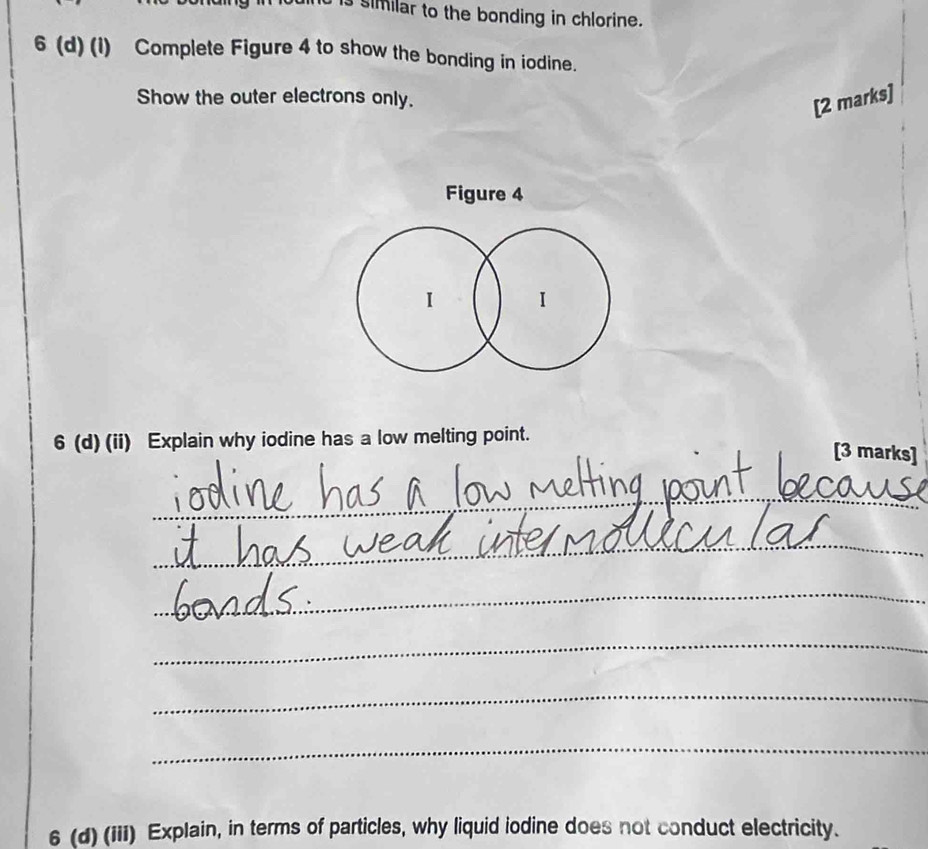 similar to the bonding in chlorine. 
6 (d) (l) Complete Figure 4 to show the bonding in iodine. 
Show the outer electrons only. 
[2 marks] 
Figure 4 
I 
6 (d) (ii) Explain why iodine has a low melting point. 
[3 marks] 
_ 
_ 
_ 
_ 
_ 
_ 
6 (d) (iii) Explain, in terms of particles, why liquid iodine does not conduct electricity.