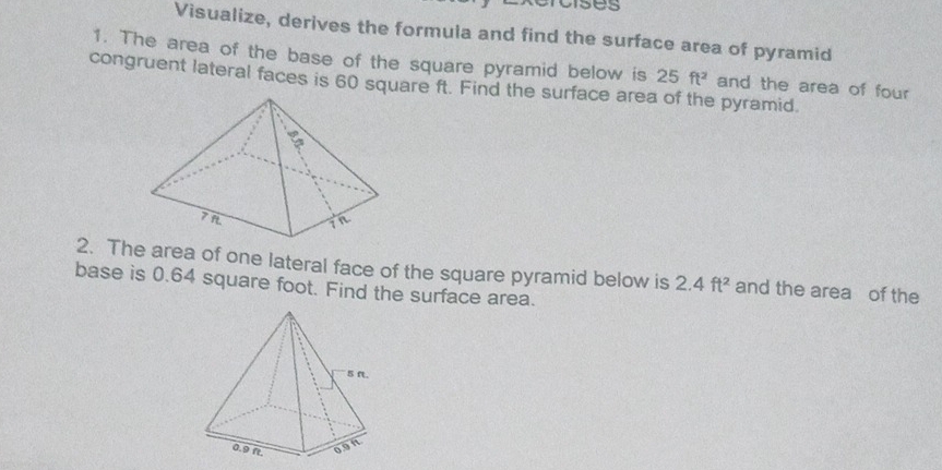 uses 
Visualize, derives the formuia and find the surface area of pyramid 
1. The area of the base of the square pyramid below is 25 ft^2 and the area of four 
congruent lateral faces is 60 square ft. Find the surface area of the pyramid. 
2. The area of one lateral face of the square pyramid below is 2.4ft^2 and the area of the 
base is 0.64 square foot. Find the surface area.