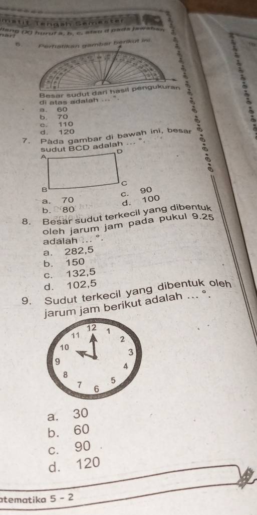 matit Tengäh Semester
ang (X) huruf a, b, c, stau d pada jawaban
B Perhätikan gambar berikut in.
Besar sudut dari hasil pengukuran :
di alas adalah ... ''.
a. 60
b. 70
c. 110
d. 120
?
7. Pàda gambar di bawah ini, besar
sudut BCD adalah ... °
c. 90
a. 70
d. 100
b. 80
8. Besar sudut terkecil yang dibentuk
oleh jarum jam pada pukul 9.25
adalah ... °.
a. 282,5
b. 150
c. 132,5
d. 102,5
9. Sudut terkecil yang dibentuk oleh
jarum jam berikut adalah ... °.
a. 30
b. 60
c. 90
d. 120
atematika 5 - 2